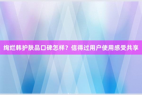 绚烂韩护肤品口碑怎样？信得过用户使用感受共享